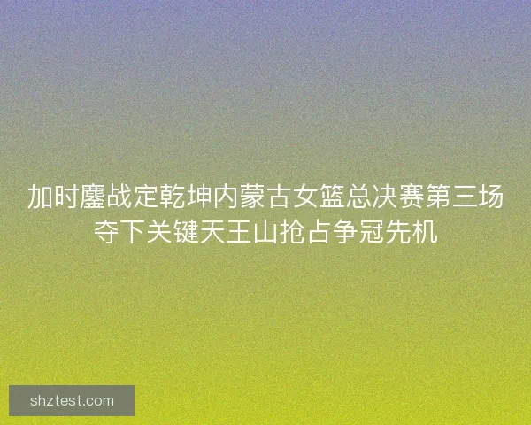 加时鏖战定乾坤内蒙古女篮总决赛第三场夺下关键天王山抢占争冠先机