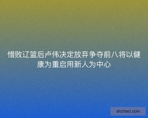 惜败辽篮后卢伟决定放弃争夺前八将以健康为重启用新人为中心