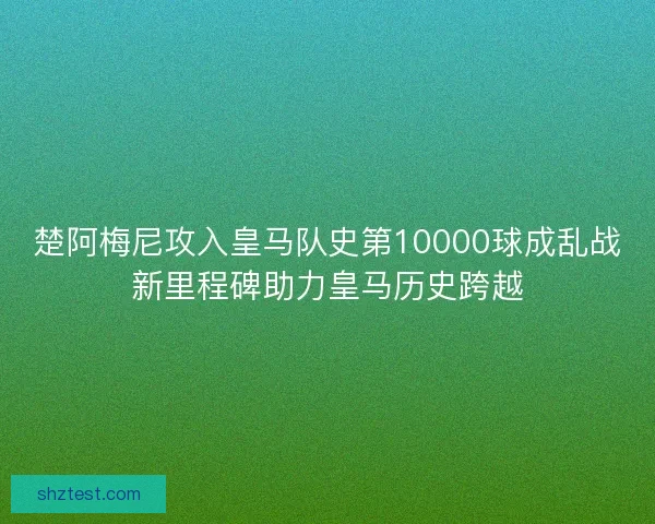 楚阿梅尼攻入皇马队史第10000球成乱战新里程碑助力皇马历史跨越