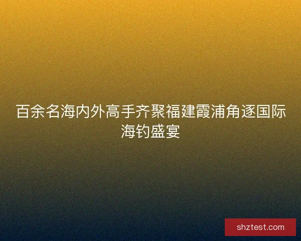 百余名海内外高手齐聚福建霞浦角逐国际海钓盛宴