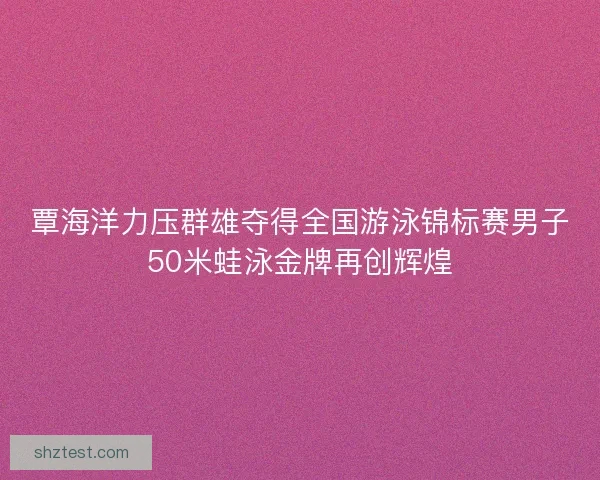 覃海洋力压群雄夺得全国游泳锦标赛男子50米蛙泳金牌再创辉煌